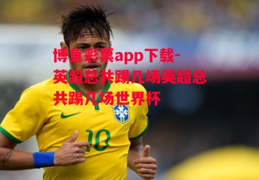 博鱼彩票app下载-英超总共踢几场英超总共踢几场世界杯