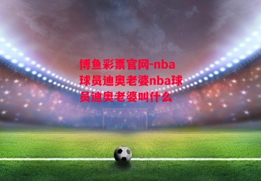 博鱼彩票官网-nba球员迪奥老婆nba球员迪奥老婆叫什么